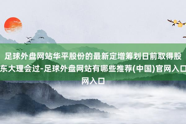 足球外盘网站华平股份的最新定增筹划日前取得股东大理会过-足球外盘网站有哪些推荐(中国)官网入口