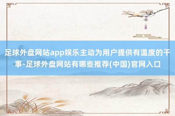 足球外盘网站app娱乐主动为用户提供有温度的干事-足球外盘网站有哪些推荐(中国)官网入口