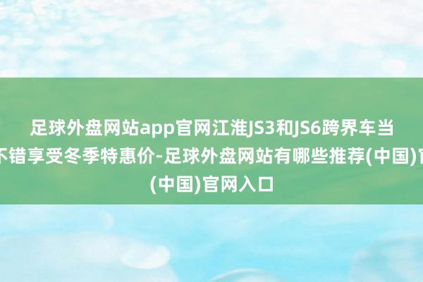 足球外盘网站app官网江淮JS3和JS6跨界车当今依旧不错享受冬季特惠价-足球外盘网站有哪些推荐(中国)官网入口