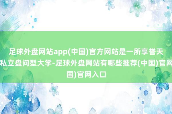 足球外盘网站app(中国)官方网站是一所享誉天下的私立盘问型大学-足球外盘网站有哪些推荐(中国)官网入口