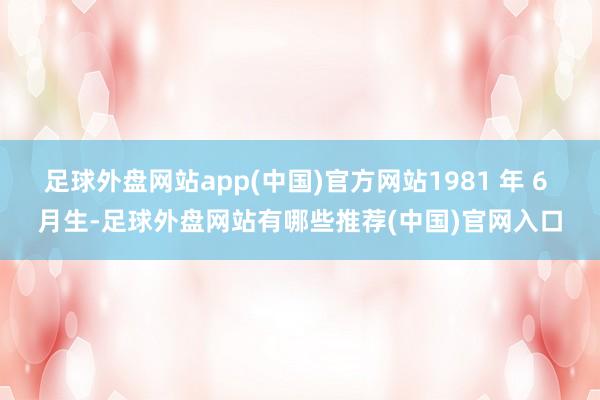 足球外盘网站app(中国)官方网站1981 年 6 月生-足球外盘网站有哪些推荐(中国)官网入口