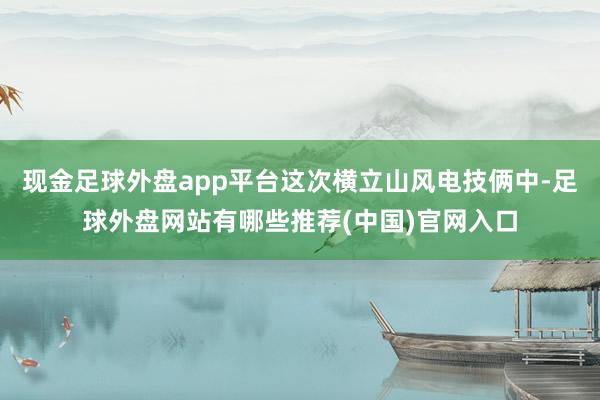 现金足球外盘app平台这次横立山风电技俩中-足球外盘网站有哪些推荐(中国)官网入口