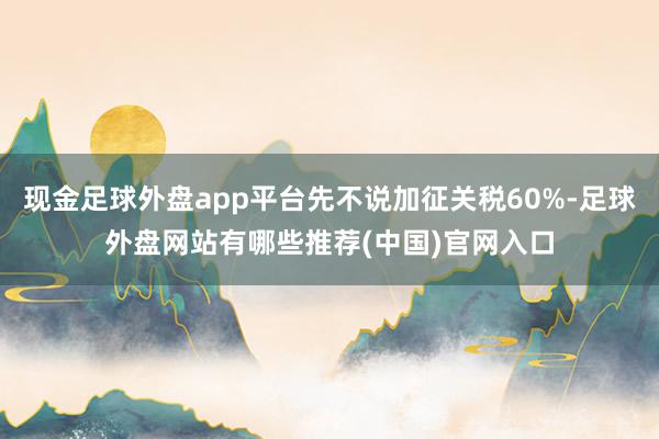 现金足球外盘app平台先不说加征关税60%-足球外盘网站有哪些推荐(中国)官网入口