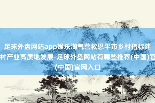 足球外盘网站app娱乐淘气营救恩平市乡村指标建筑及乡村产业高质地发展-足球外盘网站有哪些推荐(中国)官网入口