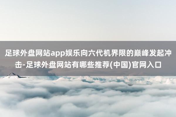 足球外盘网站app娱乐向六代机界限的巅峰发起冲击-足球外盘网站有哪些推荐(中国)官网入口