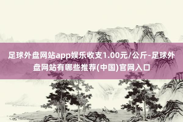 足球外盘网站app娱乐收支1.00元/公斤-足球外盘网站有哪些推荐(中国)官网入口