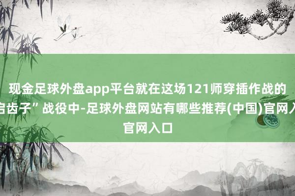 现金足球外盘app平台就在这场121师穿插作战的“启齿子”战役中-足球外盘网站有哪些推荐(中国)官网入口