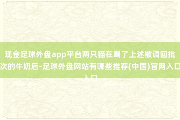 现金足球外盘app平台两只猫在喝了上述被调回批次的牛奶后-足球外盘网站有哪些推荐(中国)官网入口