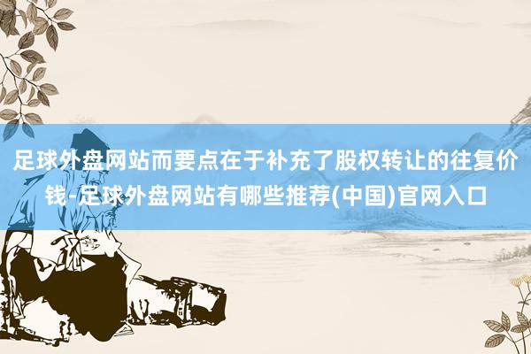 足球外盘网站而要点在于补充了股权转让的往复价钱-足球外盘网站有哪些推荐(中国)官网入口