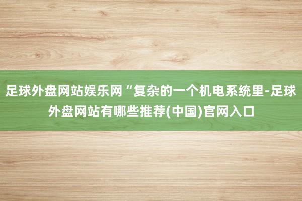 足球外盘网站娱乐网“复杂的一个机电系统里-足球外盘网站有哪些推荐(中国)官网入口