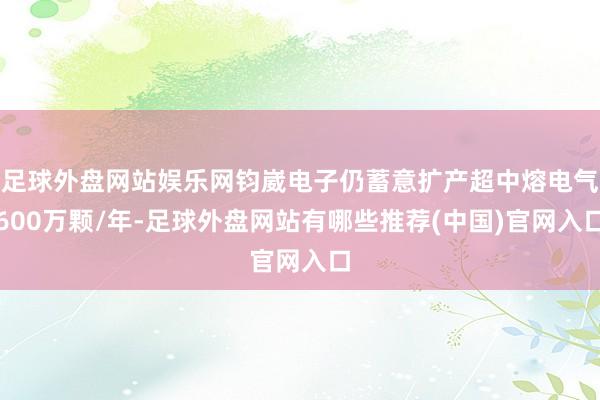 足球外盘网站娱乐网钧崴电子仍蓄意扩产超中熔电气600万颗/年-足球外盘网站有哪些推荐(中国)官网入口