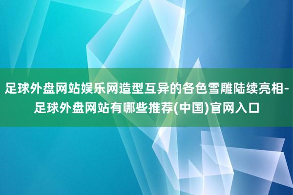 足球外盘网站娱乐网造型互异的各色雪雕陆续亮相-足球外盘网站有哪些推荐(中国)官网入口