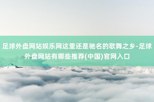 足球外盘网站娱乐网这里还是驰名的歌舞之乡-足球外盘网站有哪些推荐(中国)官网入口