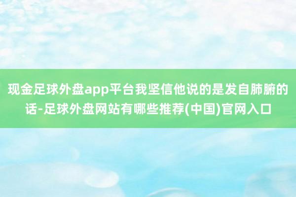 现金足球外盘app平台我坚信他说的是发自肺腑的话-足球外盘网站有哪些推荐(中国)官网入口