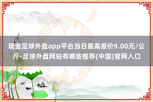 现金足球外盘app平台当日最高报价9.00元/公斤-足球外盘网站有哪些推荐(中国)官网入口