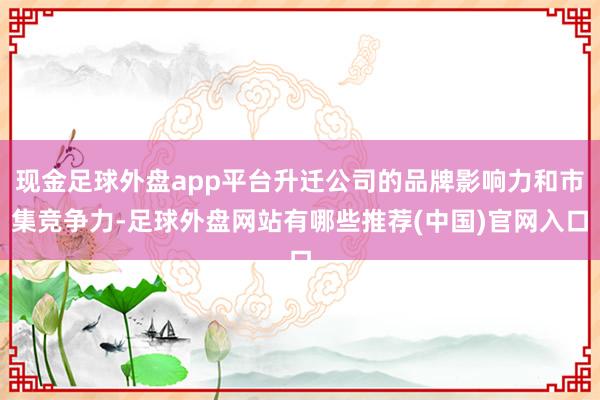 现金足球外盘app平台升迁公司的品牌影响力和市集竞争力-足球外盘网站有哪些推荐(中国)官网入口