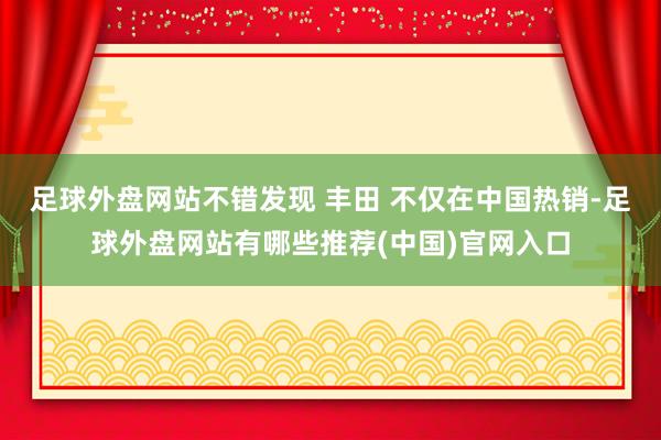 足球外盘网站不错发现 丰田 不仅在中国热销-足球外盘网站有哪些推荐(中国)官网入口