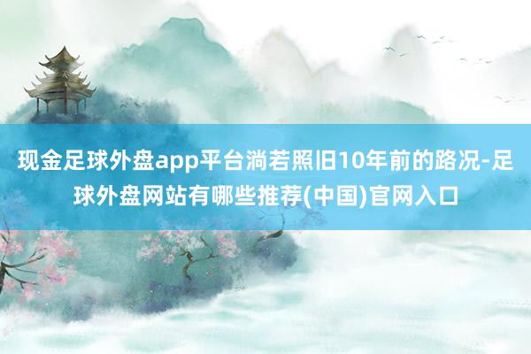 现金足球外盘app平台淌若照旧10年前的路况-足球外盘网站有哪些推荐(中国)官网入口