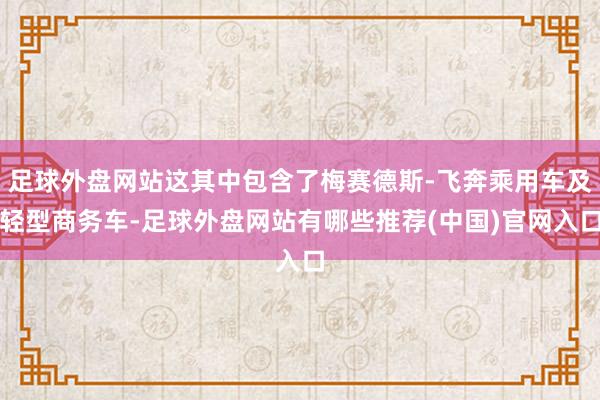 足球外盘网站这其中包含了梅赛德斯-飞奔乘用车及轻型商务车-足球外盘网站有哪些推荐(中国)官网入口