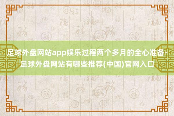 足球外盘网站app娱乐过程两个多月的全心准备-足球外盘网站有哪些推荐(中国)官网入口