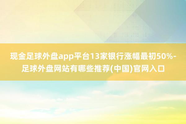 现金足球外盘app平台13家银行涨幅最初50%-足球外盘网站有哪些推荐(中国)官网入口