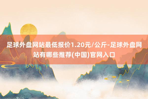 足球外盘网站最低报价1.20元/公斤-足球外盘网站有哪些推荐(中国)官网入口