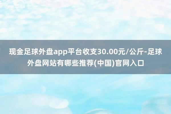 现金足球外盘app平台收支30.00元/公斤-足球外盘网站有哪些推荐(中国)官网入口