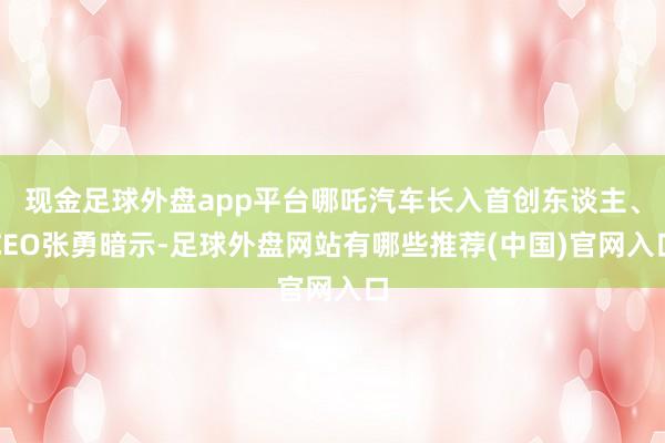 现金足球外盘app平台哪吒汽车长入首创东谈主、CEO张勇暗示-足球外盘网站有哪些推荐(中国)官网入口