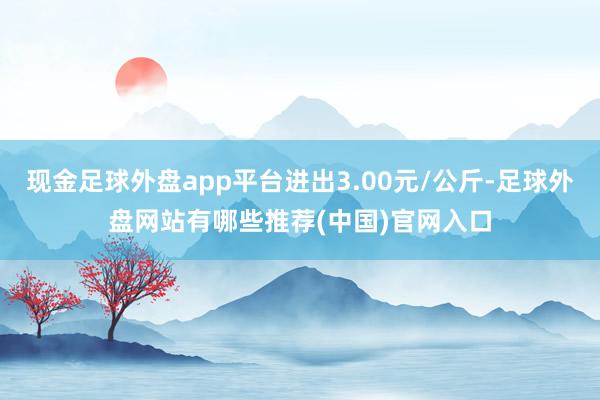 现金足球外盘app平台进出3.00元/公斤-足球外盘网站有哪些推荐(中国)官网入口