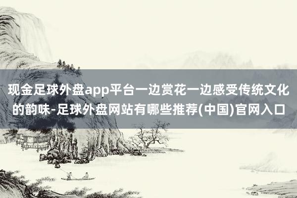 现金足球外盘app平台一边赏花一边感受传统文化的韵味-足球外盘网站有哪些推荐(中国)官网入口