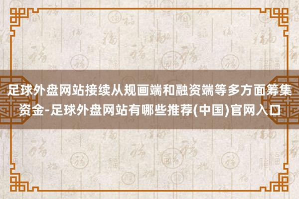 足球外盘网站接续从规画端和融资端等多方面筹集资金-足球外盘网站有哪些推荐(中国)官网入口