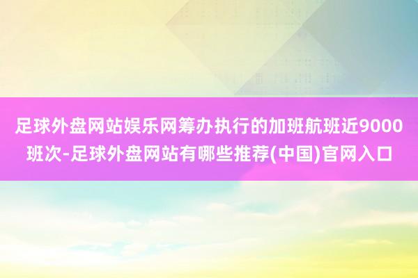 足球外盘网站娱乐网筹办执行的加班航班近9000班次-足球外盘网站有哪些推荐(中国)官网入口