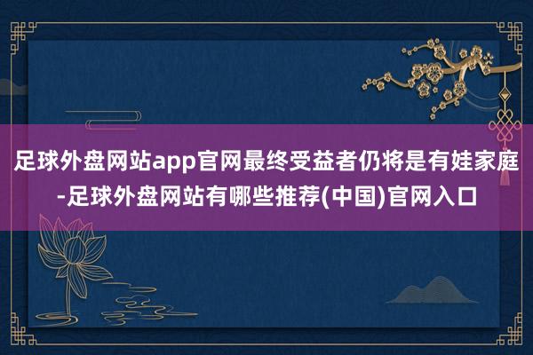 足球外盘网站app官网最终受益者仍将是有娃家庭-足球外盘网站有哪些推荐(中国)官网入口