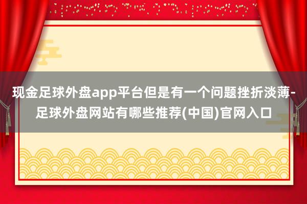 现金足球外盘app平台但是有一个问题挫折淡薄-足球外盘网站有哪些推荐(中国)官网入口