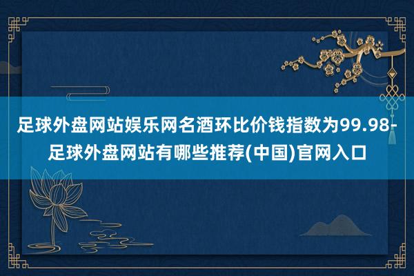 足球外盘网站娱乐网名酒环比价钱指数为99.98-足球外盘网站有哪些推荐(中国)官网入口