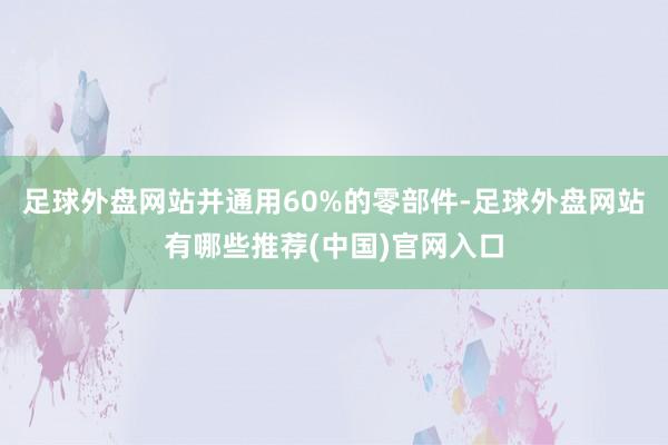 足球外盘网站并通用60%的零部件-足球外盘网站有哪些推荐(中国)官网入口