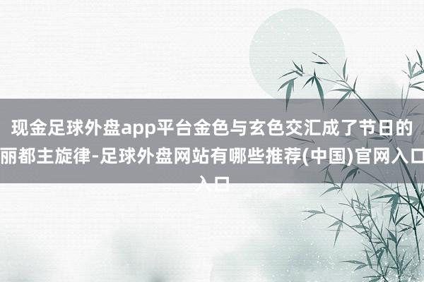 现金足球外盘app平台金色与玄色交汇成了节日的丽都主旋律-足球外盘网站有哪些推荐(中国)官网入口