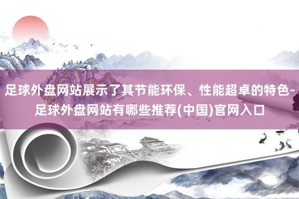 足球外盘网站展示了其节能环保、性能超卓的特色-足球外盘网站有哪些推荐(中国)官网入口