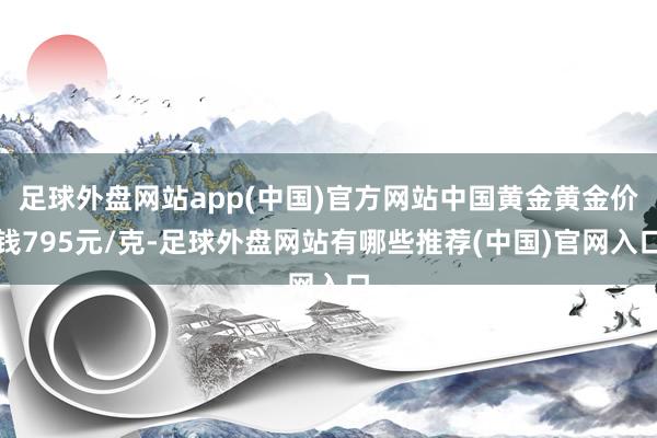 足球外盘网站app(中国)官方网站中国黄金黄金价钱795元/克-足球外盘网站有哪些推荐(中国)官网入口