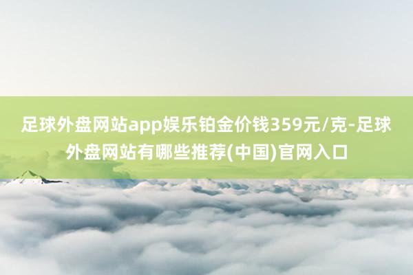 足球外盘网站app娱乐铂金价钱359元/克-足球外盘网站有哪些推荐(中国)官网入口