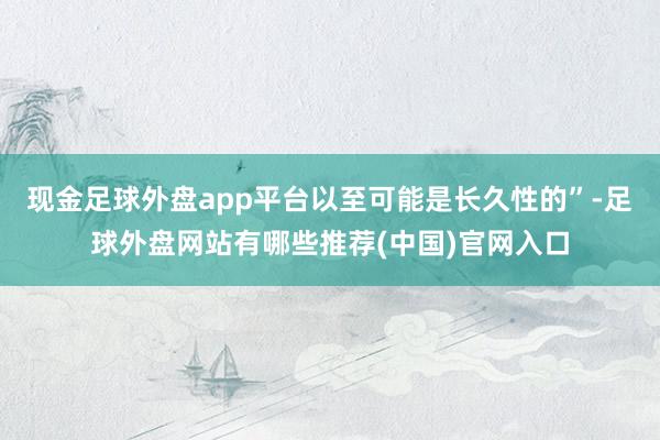 现金足球外盘app平台以至可能是长久性的”-足球外盘网站有哪些推荐(中国)官网入口