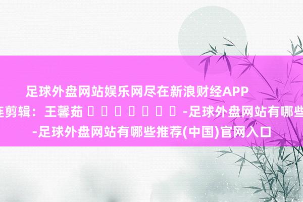 足球外盘网站娱乐网尽在新浪财经APP            						株连剪辑：王馨茹 							-足球外盘网站有哪些推荐(中国)官网入口