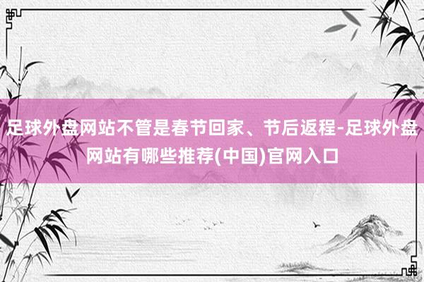 足球外盘网站不管是春节回家、节后返程-足球外盘网站有哪些推荐(中国)官网入口