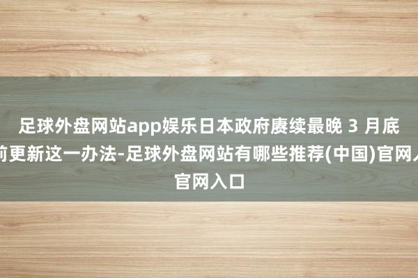 足球外盘网站app娱乐日本政府赓续最晚 3 月底之前更新这一办法-足球外盘网站有哪些推荐(中国)官网入口