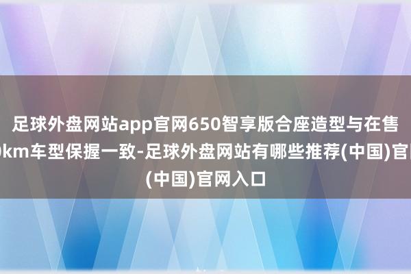 足球外盘网站app官网650智享版合座造型与在售的650km车型保握一致-足球外盘网站有哪些推荐(中国)官网入口