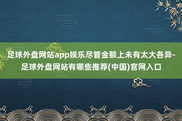 足球外盘网站app娱乐尽管金额上未有太大各异-足球外盘网站有哪些推荐(中国)官网入口