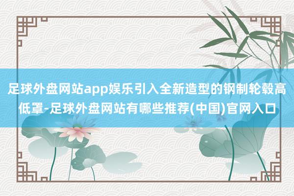 足球外盘网站app娱乐引入全新造型的钢制轮毂高低罩-足球外盘网站有哪些推荐(中国)官网入口