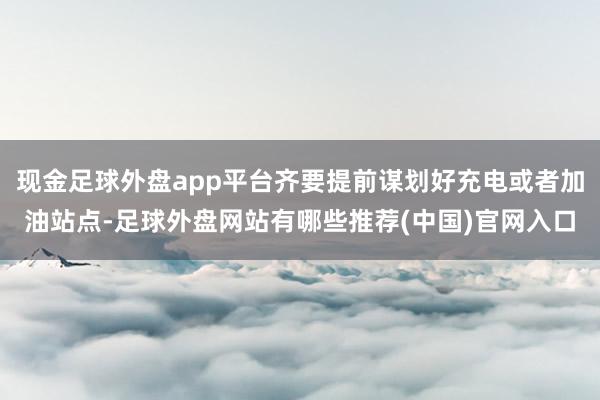 现金足球外盘app平台齐要提前谋划好充电或者加油站点-足球外盘网站有哪些推荐(中国)官网入口